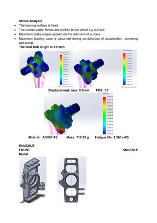 Stress analysis
 The bearing surface is fixed
 Tire contact patch forces are applied to the wheel lug surface
 Maximum brake torque applied on the rotor mount surface
 Maximum loading case is assumed during combination of acceleration, cornering
and bump.
The total hub length is 121mm.
Displacement: max: 0.5mm FOS: 1.7
Material: Al6061-T6 Mass: 710.35 g Fatigue life: 1.261e+05
KNUCKLE
FRONT KNUCKLE
Model
 