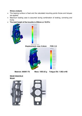 Stress analysis
 The bearing surface is fixed and the calculated mounting points forces and torques
are applied.
 Maximum loading case is assumed during combination of braking, cornering and
bump.
 The total height of the knuckle is 256mm or 10.07in
Displacement: max: 0.4mm FOS: 2.2
Material: Al6061-T6 Mass: 1093.42 g Fatigue life: 1.982 e+06
REAR KNUCKLE
Model
 