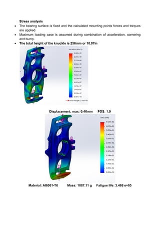 Stress analysis
 The bearing surface is fixed and the calculated mounting points forces and torques
are applied.
 Maximum loading case is assumed during combination of acceleration, cornering
and bump.
 The total height of the knuckle is 256mm or 10.07in
Displacement: max: 0.46mm FOS: 1.9
Material: Al6061-T6 Mass: 1087.11 g Fatigue life: 3.468 e+05
 