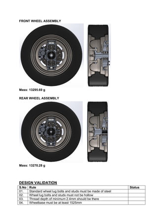 FRONT WHEEL ASSEMBLY
Mass: 13295.69 g
REAR WHEEL ASSEMBLY
Mass: 13270.28 g
DESIGN VALIDATION
S.No Rule Status
01. Standard wheel lug bolts and studs must be made of steel
02. Wheel lug bolts and studs must not be hollow
03. Thread depth of minimum 2.4mm should be there
04. Wheelbase must be at least 1525mm
 