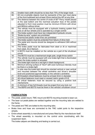 05. Smaller track width should be no less than 75% of the larger track
06. All non-crushable objects must be rearwards of the rear most plane
of the front bulkhead and at least 25mm behind the API at any time
07 The distance between the centre of circle of 95th
Percy model placed
at the seat bottom and the rearmost actuation face of the pedals
adjusted to front most position must be minimum 915mm with driver
and 865mm without driver
08 The vehicle must be equipped with a hydraulic braking system that
acts on all four wheels and is operated by a single control
09 The brake system must have two independent hydraulic circuits
10 “Brake-by-wire” system are prohibited
11 Unarmoured plastic brake lines are prohibited
12 The brake system must be protected from failure of drive train
13 The pedal and mounts should be designed to withstand 2kN without
any failure
14 The brake pedal must be fabricated from steel or Al or machined
from steel, Al or titanium
15 A BOTS must be installed on the vehicle as a part of the shutdown
circuit
16 The BOTS must be a mechanical single pole, single throw switch
17 The vehicle must be equipped with one brake light that is illuminated
when the brake system is actuated
18 The brake light must be a red light in black background
19 Minimum shining surface of 15cm² with even luminous intensity must
be there in a brake light
20 In side view the brake light should be oriented vertical or near vertical
and mounted between the wheel centreline and driver’s shoulder
level and positioned approximately on the vehicle’s centreline
21 All threaded critical fasteners must be at least 4mm in diameter
23 All critical fasteners must meet or exceed metric grade of 8.8
24 All critical fasteners must be secured by using a positive lock
mechanisms
25 A minimum of two full threads must be project from any lock nut
26 The BSPD and BOTS must be there in the vehicle’s shutdown circuit
FABRICATION
 The pedal, pedal mount, TMC mount and BOTS mounting bracket is laser cut.
 The laser cut pedal plates are welded together and the mounting tabs are welded to
the frame.
 The pedal and TMC are bolted to the mounting tabs.
 Brake lines and hose are connected to the TMC outlet ports to the respective
wheels.
 Entire wheel assembly is manufactured and press fitted by the manufacturer itself.
 The wheel assembly is mounted on the control arms coordinating with the
suspension team.
The brake calipers are bleeding and testing is carried out.
 
