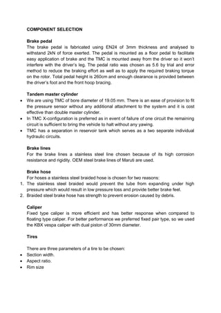 COMPONENT SELECTION
Brake pedal
The brake pedal is fabricated using EN24 of 3mm thickness and analysed to
withstand 2kN of force exerted. The pedal is mounted as a floor pedal to facilitate
easy application of brake and the TMC is mounted away from the driver so it won’t
interfere with the driver’s leg. The pedal ratio was chosen as 5.6 by trial and error
method to reduce the braking effort as well as to apply the required braking torque
on the rotor. Total pedal height is 260cm and enough clearance is provided between
the driver’s foot and the front hoop bracing.
Tandem master cylinder
 We are using TMC of bore diameter of 19.05 mm. There is an ease of provision to fit
the pressure sensor without any additional attachment to the system and it is cost
effective than double master cylinder.
 In TMC X-configuration is preferred as in event of failure of one circuit the remaining
circuit is sufficient to bring the vehicle to halt without any yawing.
 TMC has a separation in reservoir tank which serves as a two separate individual
hydraulic circuits.
Brake lines
For the brake lines a stainless steel line chosen because of its high corrosion
resistance and rigidity. OEM steel brake lines of Maruti are used.
Brake hose
For hoses a stainless steel braided hose is chosen for two reasons:
1. The stainless steel braided would prevent the tube from expanding under high
pressure which would result in low pressure loss and provide better brake feel.
2. Braided steel brake hose has strength to prevent erosion caused by debris.
Caliper
Fixed type caliper is more efficient and has better response when compared to
floating type caliper. For better performance we preferred fixed pair type, so we used
the KBX vespa caliper with dual piston of 30mm diameter.
Tires
There are three parameters of a tire to be chosen:
 Section width.
 Aspect ratio.
 Rim size
 