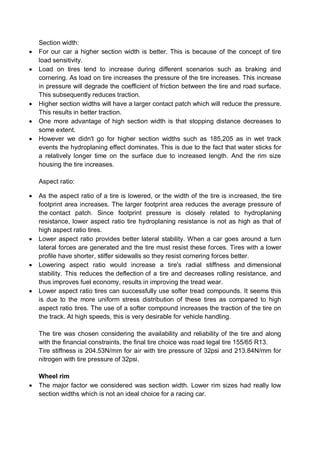Section width:
 For our car a higher section width is better. This is because of the concept of tire
load sensitivity.
 Load on tires tend to increase during different scenarios such as braking and
cornering. As load on tire increases the pressure of the tire increases. This increase
in pressure will degrade the coefficient of friction between the tire and road surface.
This subsequently reduces traction.
 Higher section widths will have a larger contact patch which will reduce the pressure.
This results in better traction.
 One more advantage of high section width is that stopping distance decreases to
some extent.
 However we didn't go for higher section widths such as 185,205 as in wet track
events the hydroplaning effect dominates. This is due to the fact that water sticks for
a relatively longer time on the surface due to increased length. And the rim size
housing the tire increases.
Aspect ratio:
 As the aspect ratio of a tire is lowered, or the width of the tire is increased, the tire
footprint area increases. The larger footprint area reduces the average pressure of
the contact patch. Since footprint pressure is closely related to hydroplaning
resistance, lower aspect ratio tire hydroplaning resistance is not as high as that of
high aspect ratio tires.
 Lower aspect ratio provides better lateral stability. When a car goes around a turn
lateral forces are generated and the tire must resist these forces. Tires with a lower
profile have shorter, stiffer sidewalls so they resist cornering forces better.
 Lowering aspect ratio would increase a tire's radial stiffness and dimensional
stability. This reduces the deflection of a tire and decreases rolling resistance, and
thus improves fuel economy, results in improving the tread wear.
 Lower aspect ratio tires can successfully use softer tread compounds. It seems this
is due to the more uniform stress distribution of these tires as compared to high
aspect ratio tires. The use of a softer compound increases the traction of the tire on
the track. At high speeds, this is very desirable for vehicle handling.
The tire was chosen considering the availability and reliability of the tire and along
with the financial constraints, the final tire choice was road legal tire 155/65 R13.
Tire stiffness is 204.53N/mm for air with tire pressure of 32psi and 213.84N/mm for
nitrogen with tire pressure of 32psi.
Wheel rim
 The major factor we considered was section width. Lower rim sizes had really low
section widths which is not an ideal choice for a racing car.
 