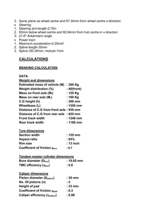3. Same plane as wheel centre and 97.34mm from wheel centre x-direction
 Steering:
1. Steering arm length-2.75in
2. 65mm below wheel centre and 92.94mm from hub centre in x direction
3. 21.6⁰ Ackermann angle
 Power train:
1. Maximum acceleration-5.35m/s²
2. Spline length-35mm
3. Spline OD-30mm, module-1mm
CALCULATIONS
BRAKING CALCULATION
DATA
Weight and dimensions
Estimated mass of vehicle (M) : 300 Kg
Weight distribution (%) : 40(front)
Mass on front axle (Mf) : 120 Kg
Mass on rear axle (Mr) : 180 Kg
C.G height (h) : 300 mm
Wheelbase (L) : 1550 mm
Distance of C.G from front axle : 930 mm
Distance of C.G from rear axle : 620 mm
Front track width : 1248 mm
Rear track width : 1188 mm
Tyre dimensions
Section width : 155 mm
Aspect ratio : 65%
Rim size : 13 inch
Coefficient of friction µtyre : 0.7
Tandem master cylinder dimensions
Bore diameter (Dtmc) : 19.05 mm
TMC efficiency (ƞtmc) : 0.8
Caliper dimensions
Piston diameter (Dpiston) : 30 mm
No. Of pistons (n) : 2
Height of pad : 33 mm
Coefficient of friction µpad : 0.3
Caliper efficiency (ƞcaliper) : 0.98
 