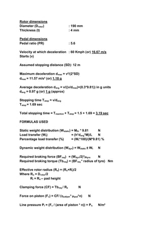 Rotor dimensions
Diameter (Drotor) : 190 mm
Thickness (t) : 4 mm
Pedal dimensions
Pedal ratio (PR) : 5.6
Velocity at which deceleration : 60 Kmph (or) 16.67 m/s
Starts (v)
Assumed stopping distance (SD): 12 m
Maximum deceleration dmax = v²/(2*SD)
dmax = 11.57 m/s² (or) 1.18 g
Average deceleration davg = v/((v/dmax)+(0.3*9.81)) in g units
davg = 0.97 g (or) 1 g (approx)
Stopping time Tstop = v/davg
Tstop = 1.69 sec
Total stopping time = Treaction + Tstop = 1.5 + 1.69 = 3.19 sec
FORMULAS USED
Static weight distribution (Wstatic) = Mf/r * 9.81 N
Load transfer (Wt) = (h*davg*M)/L N
Percentage load transfer (%) = (Wt*100)/(M*9.81) %
Dynamic weight distribution (Wdyn) = Wstatic ± Wt N
Required braking force (BFreq) = (Wdyn/2)*µtyre N
Required braking torque (Tbreq) = (BFreq * radius of tyre) Nm
Effective rotor radius (Re) = (Ro+Ri)/2
Where Ro = Drotor/2
Ri = Ro – pad height
Clamping force (CF) = Tbreq / Re N
Force on piston (Fc) = CF/ (ƞcaliper* µpad*n) N
Line pressure Pl = (Fc / (area of piston * n)) + Po N/m²
 