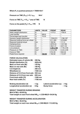 Where Po is pushout pressure = 70000 N/m²
Pressure on TMC (Ptmc) = Pl / ƞtmc N/m²
Force on TMC Ftmc = Ptmc * area of TMC N
Force on the pedal (Fp) = Ftmc / PR N
PARAMETERS UNITS VALUE FRONT REAR
Static weight distribution N - 1177.2 1765.8
Load transfer N 569.6 - -
Percentage load transfer % 19.35 - -
Dynamic weight distribution N - 1746.813 1196.187
Required braking force per wheel N - 611.385 418.666
Required braking torque Nm - 162.54 111.3
Clamping force N - 2070.53 1417.86
Force on piston N - 3521.31 2411.33
Line pressure N/m² - 2.56 e+06 1.78 e+06
Pressure on TMC N/m² - 3.2 e+06 2.22 e+06
Force on TMC N - 912.35 632.32
Pedal force required N 162.92 162.92 112.97
FORCE CALCULATION:
Estimated mass of vehicle (M) : 300 Kg
Weight distribution (%) : 40(front)
Mass on front axle (Mf) : 120 Kg
Mass on rear axle (Mr) : 180 Kg
C.G height (h) : 300 mm
Wheelbase (L) : 1550 mm
Distance of C.G from front axle : 930 mm
Distance of C.G from rear axle : 620 mm
Front track width (Tf) : 1248 mm
Rear track width (Tr) : 1188 mm
Braking deceleration (d) : 1.2g Lateral acceleration (al) : 1.6g
Longitudinal acceleration (a) : 0.8g Bump force : 1.5g
WEIGHT TRANSFER DURING BRAKING
Mt=h*d*M/L= 69.68 Kg
Total weight on each front wheel Mfdyn = (120+Mt)/2= 94.84 Kg
WEIGHT TRANSFER DURING ACCELERATION
Mt=h*a*M/L= 46.45 Kg
Total weight on each rear wheel Mrdyn= (180+Mt)/2= 113.225 Kg
 