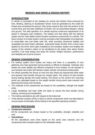 BRAKES AND WHEELS DESIGN REPORT
INTRODUCTION
A vehicle is connected to the roadway by normal and traction force produced by
tires. Braking, steering or acceleration forces must be generated by the small tire
thread area contacting the ground. Only forces equal to less than the product of tire
normal force and tire-road coefficient of friction can be transmitted between vehicle
and ground. The safe operation of a vehicle requires continuous adjustments of its
speed to changing road conditions. The brakes and tires along with the steering
system are the most safety-critical accident avoidance components of a vehicle. The
basic function of a brake system must be provided under foreseeable circumstances,
at reasonable cost and brake wear life, while providing directional stability and
acceptable tire-road friction utilization. Automotive brake function from a force input
applied by the driver which gets multiplied by the actuation system and enables the
energy of the vehicle’s motion to be transferred to the brake rotor where friction
converts it into heat energy and stops the vehicle. Weight reduction, performance
and reliability are of prime concern.
DESIGN CONSIDERATION
 For braking system drum brakes are heavy and there is a possibility of mud
gathering and heat generated during braking is difficult to dissipate. Hydraulic disc
brakes are more reliable and efficient compared to drum brakes. So we decided to
use hydraulic disc brake with tandem master cylinder connected to brake pedal.
 For wheel assembly the forces on front and rear wheel are experienced while static
and dynamic load transfer through tire contact patch. The amount of load transfer
during braking decides the brake biasing. The forces on the control arm mounting
points are calculated based on the weight transfer during worst case scenario and
balancing the forces and moments.
 The materials of the components are based on the availability, strength and weight
limits.
 Larger wheelbase and track width are taken to reduce the load transfer during
braking, cornering and acceleration.
 The braking calculations are with respect to the brake test.
 Finite element analysis (FEA) is done on all the components which are fabricated to
ensure proper functionality without failing in the specified operating condition.
DESIGN PROCEDURE
 Component selection:
All the components are chosen based on the availability, strength, reliability and
cost.
 Calculations:
All the calculations were done based on the worst case scenario and the
components were analysis based on the calculated values.
 