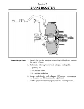 Section 5
                        BRAKE BOOSTER




Lesson Objectives   1. Explain the function of engine vacuum in providing brake assist to
                       the master cylinder.
                    2. Perform the following booster tests using the brake pedal:
                       − operating test
                       − air tightness check
                       − air tightness under load
                    3. Using a brake booster push rod gauge SST, measure booster push
                       rod clearance and determine needed adjustment.
                    4. List the symptoms of an improperly adjusted booster push rod.
 