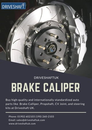   BRAKE CALIPER
                                      DRIVESHAFTUK
Buy high-quality and internationally standardized auto
parts like  Brake Calliper, Propshaft, CV Joint, and steering
kits at Driveshaft UK.
     Phone: 01902 602103 (190) 260-2103  
     Email: sales@driveshaftuk.com
     www.driveshaftuk.com
 