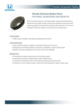 Honda Component Selling


                                   Honda Genuine Brake Drum
                                   FEATURES, ADVANTAGES AND BENEFITS

                           When the driver steps on the brake pedal, pressurized brake fluid is
                           forced into the wheel cylinder which then expands to push the brake
                           shoes up against the machined surface of the brake drum. The drum
                           is bolted to the rear wheel so it spins when the wheel spins.




FEATURES
		 •	 elps assure reliable, long-lasting stopping performance
     H

ADVANTAGES
		 •	 as the same quality, durability and long-life features as the drum
     H
		 •	Designed to fit Hondas perfectly, without any adapters or other special parts
		 •	Meets all Honda specifications for performance and reliability

BENEFITS
		   •	Contributes to better performance of the brake system
		   •	Assurance of optimal, reliable brake system performance
		   •	Comfort of knowing the job is done right by Honda trained technicians
		   •	Protection of your Honda vehicle investment with potential for higher resale value
 