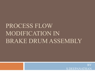 PROCESS FLOW
MODIFICATION IN
BRAKE DRUM ASSEMBLY
BY
S.DEEPANATHAN
 