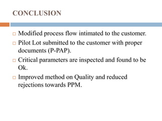CONCLUSION
 Modified process flow intimated to the customer.
 Pilot Lot submitted to the customer with proper
documents (P-PAP).
 Critical parameters are inspected and found to be
Ok.
 Improved method on Quality and reduced
rejections towards PPM.
 