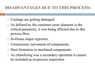 DISADVANTAGES DUE TO THIS PROCESS:
 Castings are getting damaged.
 As defined by the customer outer diameter is the
critical parameter, it was being affected due to this
process flow.
 In-House major rejection.
 Unnecessary movement of components.
 Dust formation in machined components.
 As chamfering was a secondary operation it cannot
be included as in-process inspection.
 