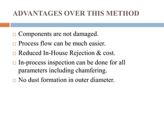 ADVANTAGES OVER THIS METHOD
 Components are not damaged.
 Process flow can be much easier.
 Reduced In-House Rejection & cost.
 In-process inspection can be done for all
parameters including chamfering.
 No dust formation in outer diameter.
 