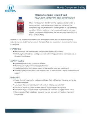 Honda Component Selling


                                  Honda Genuine Brake Fluid
                                  FEATURES, BENEFITS AND ADVANTAGES

                           Many Honda owners don’t know that replacing brake fluid is a
                           recommended, routine maintenance service that should be
                           completed regularly to keep their brake systems in top operating
                           condition. It flows under very high pressure through a complex,
                           closed loop system that includes the very sophisticated anti-lock
                           brake system (ABS).

Brake fluid can absorb moisture from the atmosphere which reduces its braking ability
or performance. And, the chemicals in the brake fluid can break down causing performance
to decrease.

FEATURES
		 •	 elps maintain the brake system for optimal stopping performance
     H
		 •	 ffectively transfers brake pedal pressure to either the pads in disc brake calipers, or
     E
     shoes in drum brakes

ADVANTAGES
		   •	 ngineered specifically for Honda vehicles
       E
		   •	 eets factory high performance specifications
       M
		   •	nstalled by trained technicians using Honda-specific tools and equipment
       I
		   •	nstalled by technicians who have direct access to manufacturer’s repair information and
       I
       support

BENEFITS
		 •	 eace of mind knowing the replacement brake fluid will function the same as Honda
     P
     engineers intended
		 •	 ssurance that your brake system will perform reliably and optimally
     A
		 •	 omfort of knowing the job is done right by Honda trained technicians
     C
		 •	 rotection of your Honda vehicle investment with potential for higher resale value
     P
		 •	 onvenience of fast installation today so you can get back to the other important
     C
     things in life
 