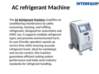 AC refrigerant Machine
The AC Refrigerant Machine simplifies air
conditioning maintenance by safely
recovering, cleaning, and refilling
refrigerants. Designed for automotive and
HVAC use, it supports multiple refrigerant
types and prevents environmental harm.
Its user-friendly operation speeds up
service time while ensuring accurate
refrigerant levels. Ideal for workshops
and service centers, this machine
guarantees efficient cooling system
performance and helps meet industry
standards for refrigerant handling.
 