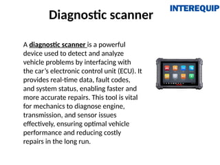 Diagnostic scanner
A diagnostic scanner is a powerful
device used to detect and analyze
vehicle problems by interfacing with
the car’s electronic control unit (ECU). It
provides real-time data, fault codes,
and system status, enabling faster and
more accurate repairs. This tool is vital
for mechanics to diagnose engine,
transmission, and sensor issues
effectively, ensuring optimal vehicle
performance and reducing costly
repairs in the long run.
 