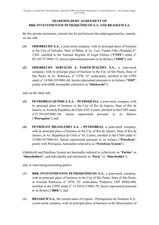 This page is an integral part of the Shareholders’ Agreement of BRK Investimentos Petroquímicos S.A and of Braskem S.A., which contains 49 pages
                                                                   and 4 exhibits



                   SHAREHOLDERS’ AGREEMENT OF
       BRK INVESTIMENTOS PETROQUÍMICOS S.A. AND BRASKEM S.A.

By this private instrument, entered into by and between the undersigned parties, namely,
on one side:

(1)        ODEBRECHT S.A., a joint-stock company, with its principal place of business
           in the City of Salvador, State of Bahia, at Av. Luiz Vianna Filho (Paralela) no.
           2.841, enrolled in the National Register of Legal Entities (“CNPJ”) under no
           05.144.757/0001-72, herein represented pursuant to its Bylaws (“ODB”); and

(2)        ODEBRECHT SERVIÇOS E PARTICIPAÇÕES S.A., a joint-stock
           company, with its principal place of business in the City of São Paulo, State of
           São Paulo, at Av. Rebouças, no 3.970, 32° andar-parte, enrolled in the CNPJ
           under no 10.904.193/0001-69, herein represented pursuant to its bylaws ("OSP",
           jointly with ODB, hereinafter referred to as "Odebrecht'');

and, on the other side:

(3)        PETROBRAS QUÍMICA S.A. - PETROQUISA, a joint-stock company, with
           its principal place of business in the City of Rio de Janeiro, State of Rio de
           Janeiro, at Avenida República do Chile no65, Centro, enrolled in the CNPJ under
           no33.795.055/0001-94, herein represented pursuant to its Bylaws
           (“Petroquisa”); and

(4)        PETRÓLEO BRASILEIRO S.A. - PETROBRAS, a joint-stock company,
           with its principal place of business in the City of Rio de Janeiro, State of Rio de
           Janeiro, at Av. República do Chile no 65, Centro, enrolled in the CNPJ under no
           33.000.167/0001-01, herein represented pursuant to its bylaws ("Petrobras",
           jointly with Petroquisa, hereinafter referred to as "Petrobras System");

(Odebrecht and Petrobras System are hereinafter referred to collectively as “Parties” or
“Shareholders”, and individually and indistinctly as “Party” or “Shareholder”);

and, as intervening/consenting parties:

(5)        BRK INVESTIMENTOS PETROQUÍMICOS S.A., a joint-stock company,
           with its principal place of business in the City of São Paulo, State of São Paulo,
           at Avenida Reboucas, no 3970, 32° andar-parte, Pinheiros, CEP 05402-600,
           enrolled in the CNPJ under no 11.395.617/0001-70, herein represented pursuant
           to its Bylaws ("BRK"); and

(6)        BRASKEM S.A., the current name of Copene - Petroquímica do Nordeste S.A.,
           a joint-stock company, with its principal place of business in the Municipality of
 
