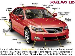 Located in Las Vegas, Brake Masters is listed among the leading auto repair
services in Las Vegas. Our wide range of auto repair services comprises of
Clutches & Drive Train, Power Steering System, Brake Fluid Exchange, etc.
 
