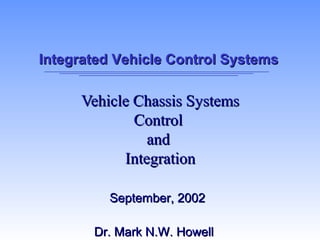 Integrated Vehicle Control SystemsIntegrated Vehicle Control Systems
Vehicle Chassis SystemsVehicle Chassis Systems
ControlControl
andand
IntegrationIntegration
September, 2002September, 2002
Dr. Mark N.W. HowellDr. Mark N.W. Howell
 