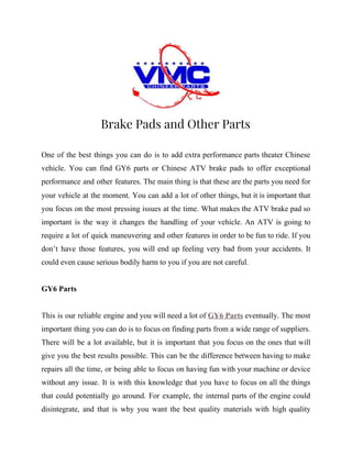  
Brake Pads and Other Parts 
One of the best things you can do is to add extra performance parts theater Chinese
vehicle. You can find GY6 parts or Chinese ATV brake pads to offer exceptional
performance and other features. The main thing is that these are the parts you need for
your vehicle at the moment. You can add a lot of other things, but it is important that
you focus on the most pressing issues at the time. What makes the ATV brake pad so
important is the way it changes the handling of your vehicle. An ATV is going to
require a lot of quick maneuvering and other features in order to be fun to ride. If you
don’t have those features, you will end up feeling very bad from your accidents. It
could even cause serious bodily harm to you if you are not careful.
GY6 Parts
This is our reliable engine and you will need a lot of ​GY6 Parts eventually. The most
important thing you can do is to focus on finding parts from a wide range of suppliers.
There will be a lot available, but it is important that you focus on the ones that will
give you the best results possible. This can be the difference between having to make
repairs all the time, or being able to focus on having fun with your machine or device
without any issue. It is with this knowledge that you have to focus on all the things
that could potentially go around. For example, the internal parts of the engine could
disintegrate, and that is why you want the best quality materials with high quality
 