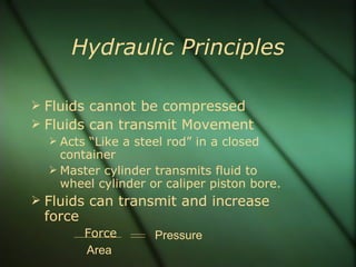 Hydraulic Principles Fluids cannot be compressed Fluids can transmit Movement Acts “Like a steel rod” in a closed container Master cylinder transmits fluid to wheel cylinder or caliper piston bore. Fluids can transmit and increase force Force Area Pressure 