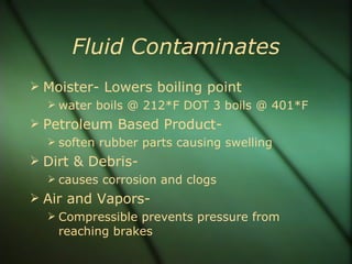 Fluid Contaminates Moister- Lowers boiling point water boils @ 212*F DOT 3 boils @ 401*F  Petroleum Based Product-  soften rubber parts causing swelling Dirt & Debris-  causes corrosion and clogs Air and Vapors- Compressible prevents pressure from reaching brakes  
