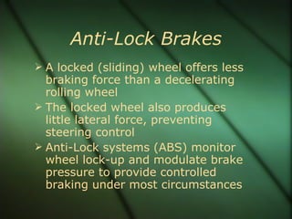Anti-Lock Brakes A locked (sliding) wheel offers less braking force than a decelerating rolling wheel The locked wheel also produces little lateral force, preventing steering control Anti-Lock systems (ABS) monitor wheel lock-up and modulate brake pressure to provide controlled braking under most circumstances 