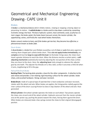 Geometrical and Mechanical Engineering
Drawing- CAPE Unit II
Brakes
A brake is a mechanical device which inhibits motion, slowing or stopping a moving object or
preventing its motion. A vehicle brake is a brake used to slow down a vehicle by converting
its kinetic energy into heat. The basic hydraulic system, most commonly used, usually has six
main stages: the brake pedal, the brake boost (vacuum servo), the master cylinder, the
apportioning valves, and finally the road wheel brakes themselves.
Brakes convert motion to heat, and if the brakes get too hot, they become less effective, a
phenomenon known as brake fade.
Drum Brake
A drum brake is a brake that uses friction caused by a set of shoes or pads that press against a
rotating drum-shaped part called a brake drum. These do not apply brakes immediately, are
complex and must be large to cope with the load. As the brake linings wear, the shoes must
travel a greater distance to reach the drum. When the distance reaches a certain point, a self-
adjusting mechanism automatically reacts by adjusting the rest position of the shoes so that
they are closer to the drum. Here, the adjusting lever rocks enough to advance the adjuster
gear by one tooth. The adjuster has threads on it, like a bolt, so that it unscrews a little bit when
it turns, lengthening to fill in the gap
Parts of the Drum Brake
Backing Plate: The backing plate provides a base for the other components. It attaches to the
axle sleeve and provides a non-rotating rigid mounting surface for the wheel cylinder, brake
shoes, and assorted hardware. Strong and wear resistant.
Brake Drum: made of a special type of cast iron that is heat-conductive and wear-resistant,
rotates with the wheel and axle. When brakes are applies, the lining pushes radially against the
inner surface of the drum causing friction to slow or stop rotation of the wheel and axle. Heat
generated
Wheel cylinder: One wheel cylinder operates the brake on each wheel. Two pistons operate
the shoes, one at each end of the wheel cylinder. Hydraulic pressure from the master cylinder
acts on the piston cup, pushing the pistons toward the shoes, forcing them against the drum.
When brakes are released, brake shoe springs restore the shoes to their original (disengaged)
position.
 