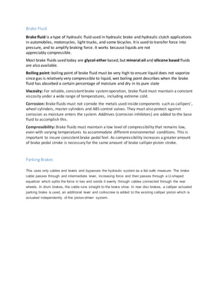 Brake Fluid
Brake fluid is a type of hydraulic fluid used in hydraulic brake and hydraulic clutch applications
in automobiles, motorcycles, light trucks, and some bicycles. It is used to transfer force into
pressure, and to amplify braking force. It works because liquids are not
appreciably compressible.
Most brake fluids used today are glycol-ether based, but mineral oil and silicone based fluids
are also available.
Boiling point: boiling point of brake fluid must be very high to ensure liquid does not vaporize
since gas is relatively very compressible to liquid, wet boiling point describes when the brake
fluid has absorbed a certain percentage of moisture and dry in its pure state
Viscosity: For reliable, consistent brake systemoperation, brake fluid must maintain a constant
viscosity under a wide range of temperatures, including extreme cold.
Corrosion: Brake fluids must not corrode the metals used inside components such as callipers’,
wheel cylinders, master cylinders and ABS control valves. They must also protect against
corrosion as moisture enters the system. Additives (corrosion inhibitors) are added to the base
fluid to accomplish this.
Compressibility: Brake fluids must maintain a low level of compressibility that remains low,
even with varying temperatures to accommodate different environmental conditions. This is
important to insure consistent brake pedal feel. As compressibility increases a greater amount
of brake pedal stroke is necessary for the same amount of brake calliper piston stroke.
Parking Brakes
This uses only cables and levers and bypasses the hydraulic system as a fail-safe measure. The brake
cable passes through and intermediate lever, increasing force and then passes through a U-shaped
equalizer which splits the force in two and sends it evenly through cables connected through the rear
wheels. In drum brakes, the cable runs straight to the brake shoe. In rear disc brakes, a calliper actuated
parking brake is used, an additional lever and corkscrew is added to the existing calliper piston which is
actuated independently of the piston-driven system.
 