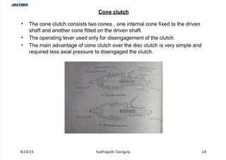  
' The cone clutch consists two cones , one internal cone fi%ed to the driven
shaft and another cone fitted on the driven shaft.
' The operating lever used only for disengagement of the clutch.
' The main advantage of cone clutch over the disc clutch is very simple and
re+uired less a%ial pressure to disengaged the clutch.
4/24/15 Subhajyoti Ganguly 14
Cone clutch
 