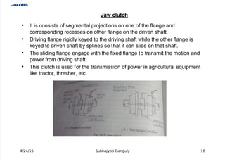  
' It is consists of segmental projections on one of the flange and
corresponding recesses on other flange on the driven shaft.
' /riving flange rigidly #eyed to the driving shaft while the other flange is
#eyed to driven shaft by splines so that it can slide on that shaft.
' The sliding flange engage with the fi%ed flange to transmit the motion and
power from driving shaft.
' This clutch is used for the transmission of power in agricultural e+uipment
li#e tractor, thresher, etc.
4/24/15 Subhajyoti Ganguly 1'
"a# clutch
 