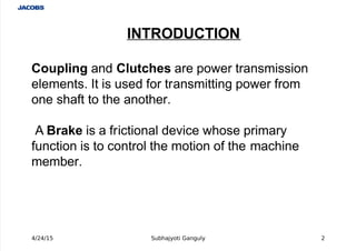  
Coupling and Clutches are power transmission
elements. It is used for transmitting power from
one shaft to the another.
 A Brake is a frictional device whose primary
function is to control the motion of the machine
member.
INTRODUCTION
4/24/15 Subhajyoti Ganguly 2
 