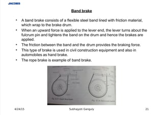  
'  A band bra#e consists of a fle%ible steel band lined with friction material,
which wrap to the bra#e drum.
' hen an upward force is applied to the lever end, the lever turns about the
fulcrum pin and tightens the band on the drum and hence the bra#es are
applied.
' The friction between the band and the drum provides the bra#ing force.
' This type of bra#e is used in civil construction e+uipment and also in
automobiles as hand bra#e.
' The rope bra#e is e%ample of band bra#e.
4/24/15 Subhajyoti Ganguly 21
Ban $rake
 
