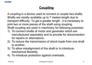  
Coupling
 A coupling is a device used to connect or couple two shafts.
Shafts are mostly available up to 7 meters length due to
transport difficulty. To get a greater length , it is necessary to
 joint two or more pieces of the shaft using coupling.
Shaft coupling are used in machinery for following purposes:
! To connect shafts of motor and generator which are
manufactured separately and to provide for disconnection
for repairs or alternations.
"! To reduce the transmission of shoc# loads from one shaft
to another.
$! To allow misalignment of the shaft or to introduce
mechanical fle%ibility.
&! To introduce protection against overloads.
4/24/15 Subhajyoti Ganguly 3
 