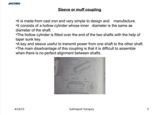  
'It is made from cast iron and very simple to design and manufacture.
'It consists of a hollow cylinder whose inner diameter is the same as
diameter of the shaft.
'The hollow cylinder is fitted over the end of the two shafts with the help of
taper sun# #ey.
'
 A #ey and sleeve useful to transmit power from one shaft to the other shaft.
'The main disadvantage of this coupling is that it is difficult to assemble
when there is no perfect alignment between shafts.
4/24/15 Subhajyoti Ganguly 5
Sleeve or muff coupling
 