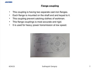  
' This coupling is having two separate cast iron flanges.
' (ach flange is mounted on the shaft end and #eyed to it.
' This coupling prevent catching clothes of wor#man.
' This flange couplings is most accurate and rigid.
' It is used for heavy power transmission at low speed.
4/24/15 Subhajyoti Ganguly (
Flange coupling
 