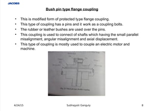  
' This is modified form of protected type flange coupling.
' This type of coupling has a pins and it wor# as a coupling bolts.
' The rubber or leather bushes are used over the pins.
' This coupling is used to connect of shafts which having the small parallel
misalignment, angular misalignment and a%ial displacement.
' This type of coupling is mostly used to couple an electric motor and
machine.
4/24/15 Subhajyoti Ganguly )
Bush pin type flange coupling
 