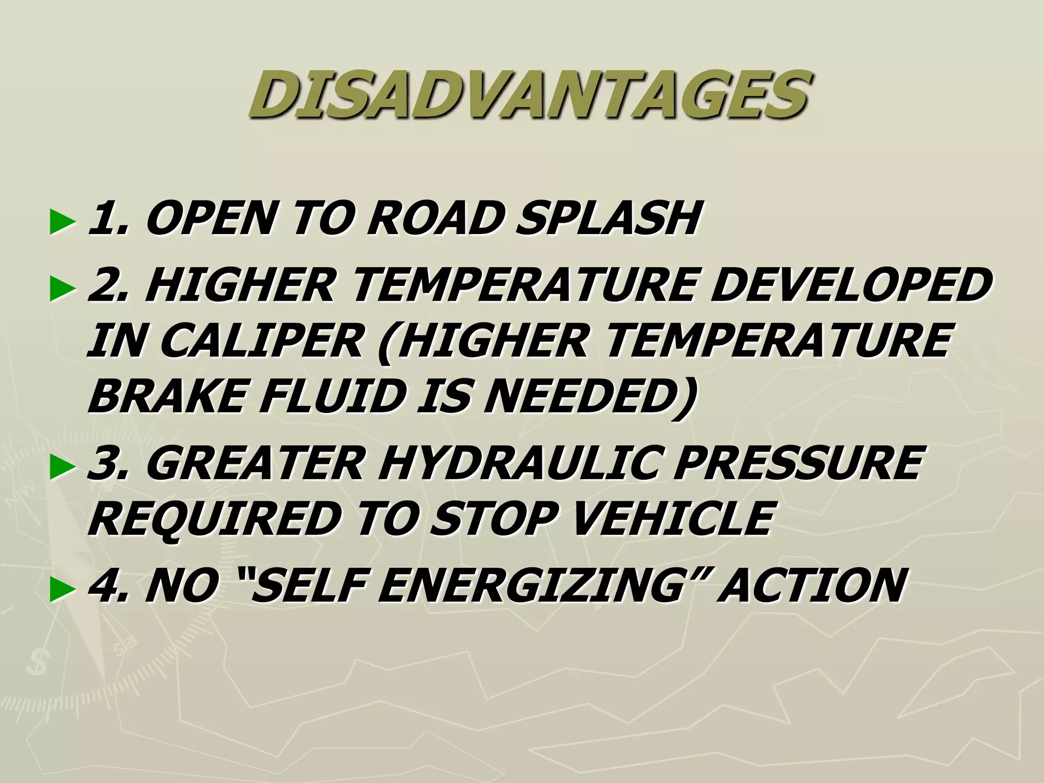 DISADVANTAGES
►1. OPEN TO ROAD SPLASH
►2. HIGHER TEMPERATURE DEVELOPED
IN CALIPER (HIGHER TEMPERATURE
BRAKE FLUID IS NEEDED)
►3. GREATER HYDRAULIC PRESSURE
REQUIRED TO STOP VEHICLE
►4. NO “SELF ENERGIZING” ACTION
 