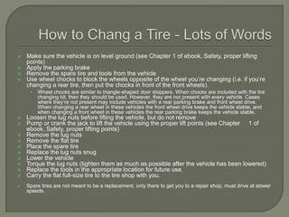  Make sure the vehicle is on level ground (see Chapter 1 of ebook, Safety, proper lifting
points)
 Apply the parking brake
 Remove the spare tire and tools from the vehicle
 Use wheel chocks to block the wheels opposite of the wheel you’re changing (i.e. if you’re
changing a rear tire, then put the chocks in front of the front wheels).
• Wheel chocks are similar to triangle-shaped door stoppers. When chocks are included with the tire
changing kit, then they should be used. However, they are not present with every vehicle. Cases
where they’re not present may include vehicles with a rear parking brake and front wheel drive.
When changing a rear wheel in these vehicles the front wheel drive keeps the vehicle stable, and
when changing a front wheel in these vehicles the rear parking brake keeps the vehicle stable.
 Loosen the lug nuts before lifting the vehicle, but do not remove
 Pump or crank the jack to lift the vehicle using the proper lift points (see Chapter 1 of
ebook, Safety, proper lifting points)
 Remove the lug nuts
 Remove the flat tire
 Place the spare tire
 Replace the lug nuts snug
 Lower the vehicle
 Torque the lug nuts (tighten them as much as possible after the vehicle has been lowered)
 Replace the tools in the appropriate location for future use.
 Carry the flat full-size tire to the tire shop with you.
 Spare tires are not meant to be a replacement, only there to get you to a repair shop, must drive at slower
speeds.
 