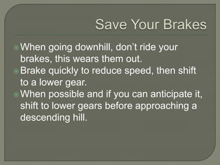 When going downhill, don’t ride your
brakes, this wears them out.
Brake quickly to reduce speed, then shift
to a lower gear.
When possible and if you can anticipate it,
shift to lower gears before approaching a
descending hill.
 