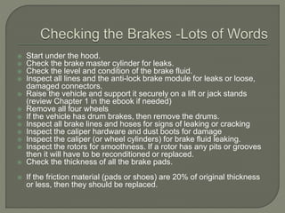  Start under the hood.
 Check the brake master cylinder for leaks.
 Check the level and condition of the brake fluid.
 Inspect all lines and the anti-lock brake module for leaks or loose,
damaged connectors.
 Raise the vehicle and support it securely on a lift or jack stands
(review Chapter 1 in the ebook if needed)
 Remove all four wheels
 If the vehicle has drum brakes, then remove the drums.
 Inspect all brake lines and hoses for signs of leaking or cracking
 Inspect the caliper hardware and dust boots for damage
 Inspect the caliper (or wheel cylinders) for brake fluid leaking.
 Inspect the rotors for smoothness. If a rotor has any pits or grooves
then it will have to be reconditioned or replaced.
 Check the thickness of all the brake pads.
 If the friction material (pads or shoes) are 20% of original thickness
or less, then they should be replaced.
 