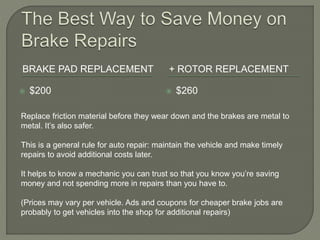 BRAKE PAD REPLACEMENT + ROTOR REPLACEMENT
 $200  $260
Replace friction material before they wear down and the brakes are metal to
metal. It’s also safer.
This is a general rule for auto repair: maintain the vehicle and make timely
repairs to avoid additional costs later.
It helps to know a mechanic you can trust so that you know you’re saving
money and not spending more in repairs than you have to.
(Prices may vary per vehicle. Ads and coupons for cheaper brake jobs are
probably to get vehicles into the shop for additional repairs)
 