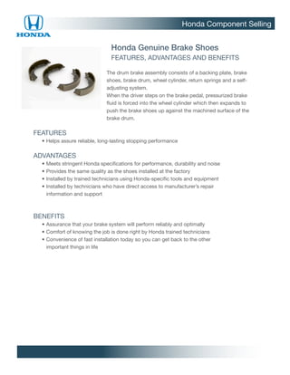 Honda Component Selling


                                  Honda Genuine Brake Shoes
                                  FEATURES, ADVANTAGES AND BENEFITS

                                The drum brake assembly consists of a backing plate, brake
                                shoes, brake drum, wheel cylinder, return springs and a self-
                                adjusting system.
                                When the driver steps on the brake pedal, pressurized brake
                                fluid is forced into the wheel cylinder which then expands to
                                push the brake shoes up against the machined surface of the
                                brake drum.

FEATURES
		 •	Helps assure reliable, long-lasting stopping performance

ADVANTAGES
		   •	Meets stringent Honda specifications for performance, durability and noise
		   •	Provides the same quality as the shoes installed at the factory
		   •	Installed by trained technicians using Honda-specific tools and equipment
		   •	nstalled by technicians who have direct access to manufacturer’s repair
       I
       information and support



BENEFITS
		 •	Assurance that your brake system will perform reliably and optimally
		 •	Comfort of knowing the job is done right by Honda trained technicians
		 •	 onvenience of fast installation today so you can get back to the other
     C
     important things in life
 
