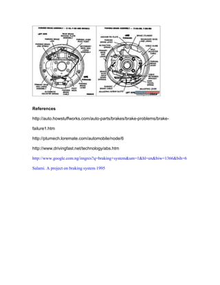 References

http://auto.howstuffworks.com/auto-parts/brakes/brake-problems/brake-

failure1.htm

http://ptumech.loremate.com/automobile/node/6

http://www.drivingfast.net/technology/abs.htm

http://www.google.com.ng/imgres?q=braking+system&um=1&hl=en&biw=1366&bih=6

Salami. A project on braking system 1995
 