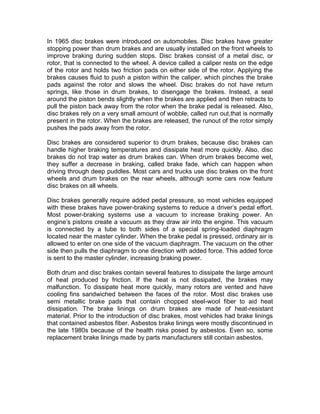In 1965 disc brakes were introduced on automobiles. Disc brakes have greater
stopping power than drum brakes and are usually installed on the front wheels to
improve braking during sudden stops. Disc brakes consist of a metal disc, or
rotor, that is connected to the wheel. A device called a caliper rests on the edge
of the rotor and holds two friction pads on either side of the rotor. Applying the
brakes causes fluid to push a piston within the caliper, which pinches the brake
pads against the rotor and slows the wheel. Disc brakes do not have return
springs, like those in drum brakes, to disengage the brakes. Instead, a seal
around the piston bends slightly when the brakes are applied and then retracts to
pull the piston back away from the rotor when the brake pedal is released. Also,
disc brakes rely on a very small amount of wobble, called run out,that is normally
present in the rotor. When the brakes are released, the runout of the rotor simply
pushes the pads away from the rotor.

Disc brakes are considered superior to drum brakes, because disc brakes can
handle higher braking temperatures and dissipate heat more quickly. Also, disc
brakes do not trap water as drum brakes can. When drum brakes become wet,
they suffer a decrease in braking, called brake fade, which can happen when
driving through deep puddles. Most cars and trucks use disc brakes on the front
wheels and drum brakes on the rear wheels, although some cars now feature
disc brakes on all wheels.

Disc brakes generally require added pedal pressure, so most vehicles equipped
with these brakes have power-braking systems to reduce a driver’s pedal effort.
Most power-braking systems use a vacuum to increase braking power. An
engine’s pistons create a vacuum as they draw air into the engine. This vacuum
is connected by a tube to both sides of a special spring-loaded diaphragm
located near the master cylinder. When the brake pedal is pressed, ordinary air is
allowed to enter on one side of the vacuum diaphragm. The vacuum on the other
side then pulls the diaphragm to one direction with added force. This added force
is sent to the master cylinder, increasing braking power.

Both drum and disc brakes contain several features to dissipate the large amount
of heat produced by friction. If the heat is not dissipated, the brakes may
malfunction. To dissipate heat more quickly, many rotors are vented and have
cooling fins sandwiched between the faces of the rotor. Most disc brakes use
semi metallic brake pads that contain chopped steel-wool fiber to aid heat
dissipation. The brake linings on drum brakes are made of heat-resistant
material. Prior to the introduction of disc brakes, most vehicles had brake linings
that contained asbestos fiber. Asbestos brake linings were mostly discontinued in
the late 1980s because of the health risks posed by asbestos. Even so, some
replacement brake linings made by parts manufacturers still contain asbestos.
 