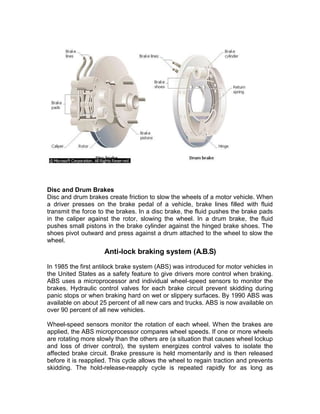 Disc and Drum Brakes
Disc and drum brakes create friction to slow the wheels of a motor vehicle. When
a driver presses on the brake pedal of a vehicle, brake lines filled with fluid
transmit the force to the brakes. In a disc brake, the fluid pushes the brake pads
in the caliper against the rotor, slowing the wheel. In a drum brake, the fluid
pushes small pistons in the brake cylinder against the hinged brake shoes. The
shoes pivot outward and press against a drum attached to the wheel to slow the
wheel.
                     Anti-lock braking system (A.B.S)

In 1985 the first antilock brake system (ABS) was introduced for motor vehicles in
the United States as a safety feature to give drivers more control when braking.
ABS uses a microprocessor and individual wheel-speed sensors to monitor the
brakes. Hydraulic control valves for each brake circuit prevent skidding during
panic stops or when braking hard on wet or slippery surfaces. By 1990 ABS was
available on about 25 percent of all new cars and trucks. ABS is now available on
over 90 percent of all new vehicles.

Wheel-speed sensors monitor the rotation of each wheel. When the brakes are
applied, the ABS microprocessor compares wheel speeds. If one or more wheels
are rotating more slowly than the others are (a situation that causes wheel lockup
and loss of driver control), the system energizes control valves to isolate the
affected brake circuit. Brake pressure is held momentarily and is then released
before it is reapplied. This cycle allows the wheel to regain traction and prevents
skidding. The hold-release-reapply cycle is repeated rapidly for as long as
 