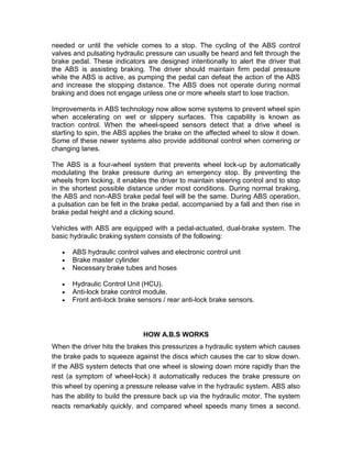 needed or until the vehicle comes to a stop. The cycling of the ABS control
valves and pulsating hydraulic pressure can usually be heard and felt through the
brake pedal. These indicators are designed intentionally to alert the driver that
the ABS is assisting braking. The driver should maintain firm pedal pressure
while the ABS is active, as pumping the pedal can defeat the action of the ABS
and increase the stopping distance. The ABS does not operate during normal
braking and does not engage unless one or more wheels start to lose traction.

Improvements in ABS technology now allow some systems to prevent wheel spin
when accelerating on wet or slippery surfaces. This capability is known as
traction control. When the wheel-speed sensors detect that a drive wheel is
starting to spin, the ABS applies the brake on the affected wheel to slow it down.
Some of these newer systems also provide additional control when cornering or
changing lanes.

The ABS is a four-wheel system that prevents wheel lock-up by automatically
modulating the brake pressure during an emergency stop. By preventing the
wheels from locking, it enables the driver to maintain steering control and to stop
in the shortest possible distance under most conditions. During normal braking,
the ABS and non-ABS brake pedal feel will be the same. During ABS operation,
a pulsation can be felt in the brake pedal, accompanied by a fall and then rise in
brake pedal height and a clicking sound.

Vehicles with ABS are equipped with a pedal-actuated, dual-brake system. The
basic hydraulic braking system consists of the following:

      ABS hydraulic control valves and electronic control unit
      Brake master cylinder
      Necessary brake tubes and hoses

      Hydraulic Control Unit (HCU).
      Anti-lock brake control module.
      Front anti-lock brake sensors / rear anti-lock brake sensors.




                              HOW A.B.S WORKS
When the driver hits the brakes this pressurizes a hydraulic system which causes
the brake pads to squeeze against the discs which causes the car to slow down.
If the ABS system detects that one wheel is slowing down more rapidly than the
rest (a symptom of wheel-lock) it automatically reduces the brake pressure on
this wheel by opening a pressure release valve in the hydraulic system. ABS also
has the ability to build the pressure back up via the hydraulic motor. The system
reacts remarkably quickly, and compared wheel speeds many times a second.
 