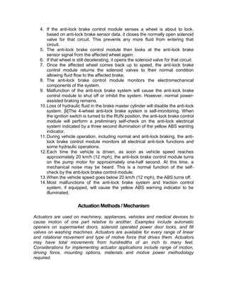 4. If the anti-lock brake control module senses a wheel is about to lock,
       based on anti-lock brake sensor data, it closes the normally open solenoid
       valve for that circuit. This prevents any more fluid from entering that
       circuit.
   5. The anti-lock brake control module then looks at the anti-lock brake
       sensor signal from the affected wheel again.
   6. If that wheel is still decelerating, it opens the solenoid valve for that circuit.
   7. Once the affected wheel comes back up to speed, the anti-lock brake
       control module returns the solenoid valves to their normal condition
       allowing fluid flow to the affected brake.
   8. The anti-lock brake control module monitors the electromechanical
       components of the system.
   9. Malfunction of the anti-lock brake system will cause the anti-lock brake
       control module to shut off or inhibit the system. However, normal power-
       assisted braking remains.
   10. Loss of hydraulic fluid in the brake master cylinder will disable the anti-lock
       system. [li[The 4-wheel anti-lock brake system is self-monitoring. When
       the ignition switch is turned to the RUN position, the anti-lock brake control
       module will perform a preliminary self-check on the anti-lock electrical
       system indicated by a three second illumination of the yellow ABS wanting
       indicator.
   11. During vehicle operation, including normal and anti-lock braking, the anti-
       lock brake control module monitors all electrical anti-lock functions and
       some hydraulic operations.
   12. Each time the vehicle is driven, as soon as vehicle speed reaches
       approximately 20 km/h (12 mph), the anti-lock brake control module turns
       on the pump motor for approximately one-half second. At this time, a
       mechanical noise may be heard. This is a normal function of the self-
       check by the anti-lock brake control module.
   13. When the vehicle speed goes below 20 km/h (12 mph), the ABS turns off.
   14. Most malfunctions of the anti-lock brake system and traction control
       system, if equipped, will cause the yellow ABS warning indicator to be
       illuminated.


                       Actuation Methods / Mechanism

Actuators are used on machinery, appliances, vehicles and medical devices to
cause motion of one part relative to another. Examples include automatic
openers on supermarket doors, solenoid operated power door locks, and fill
valves on washing machines. Actuators are available for every range of linear
and rotational movement and type of motive force that drives them. Actuators
may have total movements from hundredths of an inch to many feet.
Considerations for implementing actuator applications include range of motion,
driving force, mounting options, materials and motive power methodology
required.
 