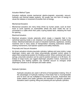 Actuation Method Types
    Actuation methods include mechanical, electro-magnetic, pneumatic, vacuum,
    hydraulic and thermal sealed systems. All usually use one form of energy to
    cause the release or movement of another form of energy.

    Mechanical Actuators
o   Mechanical actuators are many times driven by human power, such as lever
    hood or trunk openers on automobiles where the lever inside the car is
    connected to a cable which then pulls a spring loaded latch, releasing the hood
    for opening.
    Electrical Actuators
o   Electrical actuators include solenoids which create a magnetic field in the
    cylindrical opening inside a coil, drawing in an actuation plunger to create linear
    motion. Electrical solenoids are used on industrial machines, appliances, vending
    machines and in many areas of transportation including automotive starters,
    choking mechanisms, fuel injection systems and safety interlocks.
    Pneumatic and Vacuum Actuators
o   Air driven actuators include pneumatic cylinders, bellows and vane motors. Large
    diaphragm motors open and close pneumatically actuated control valves or
    adjust their proportional position for throttling control. When combined with return
    springs, pneumatic actuators can be used to position dampers or to lift doors. Air
    brakes on large trucks use rugged diaphragm actuation motors. Automotive air
    conditioning and heating systems use manifold vacuum to energize small
    diaphragm actuators on air dampers and water valves.



    Hydraulic Cylinders

           Hydraulic actuators are used in all forms of transportation braking. One of
           the advantages of hydraulic braking is that brake fluid is incompressible
           and its force can be multiplied to thousands of pounds. Automotive disc
           brake calipers and brake cylinders are examples of hydraulic actuators.
           Actuators used in jacking, lifting and pressing all use hydraulic cylinders.
 